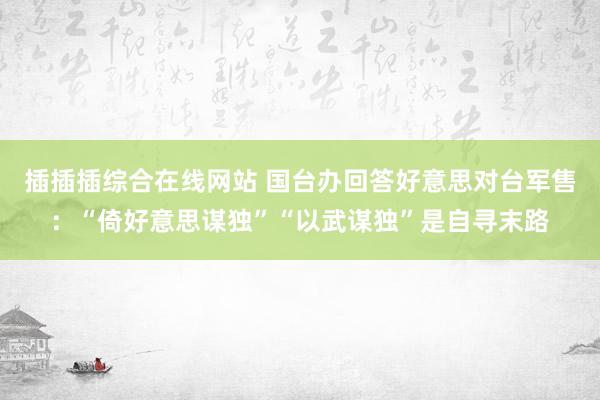 插插插综合在线网站 国台办回答好意思对台军售：“倚好意思谋独”“以武谋独”是自寻末路