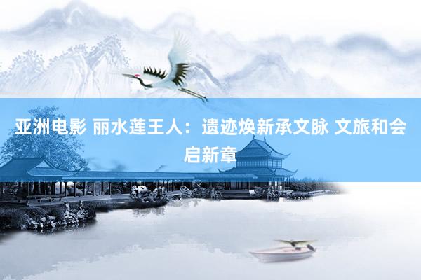 亚洲电影 丽水莲王人：遗迹焕新承文脉 文旅和会启新章