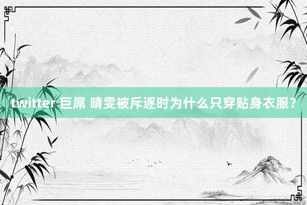 twitter 巨屌 晴雯被斥逐时为什么只穿贴身衣服？