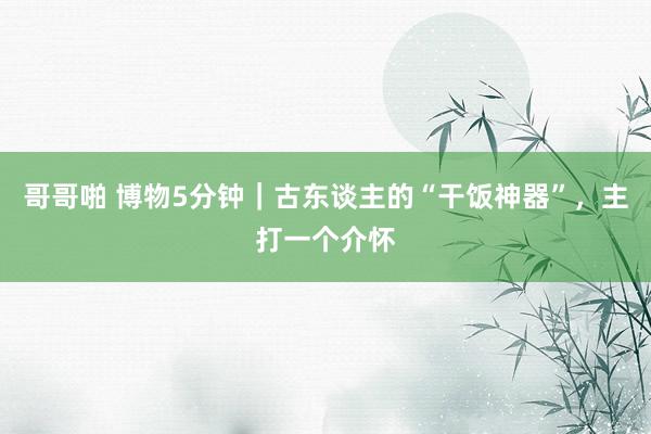 哥哥啪 博物5分钟｜古东谈主的“干饭神器”，主打一个介怀