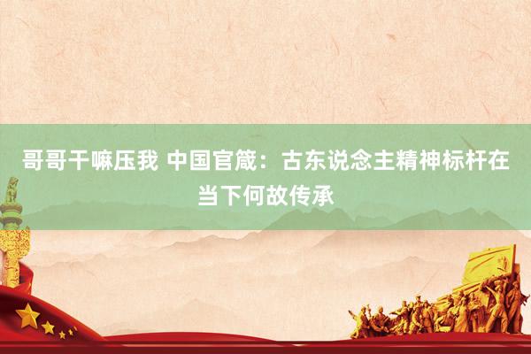 哥哥干嘛压我 中国官箴：古东说念主精神标杆在当下何故传承