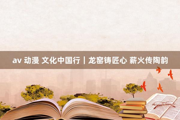 av 动漫 文化中国行｜龙窑铸匠心 薪火传陶韵