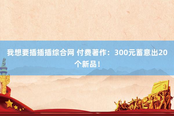 我想要插插插综合网 付费著作：300元蓄意出20个新品！