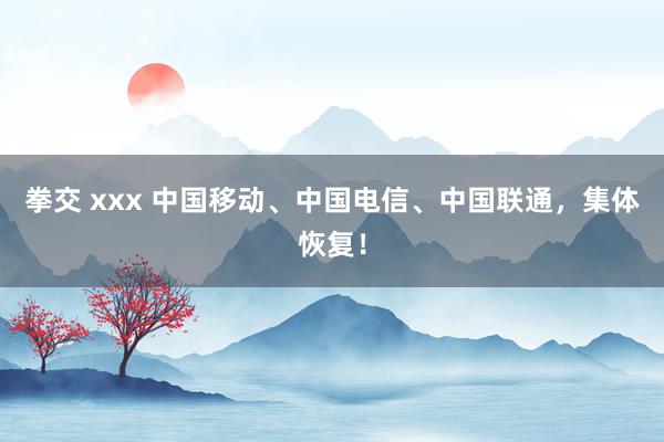 拳交 xxx 中国移动、中国电信、中国联通，集体恢复！