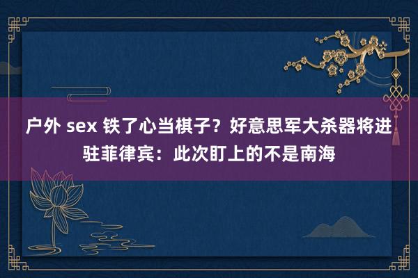 户外 sex 铁了心当棋子？好意思军大杀器将进驻菲律宾：此次盯上的不是南海