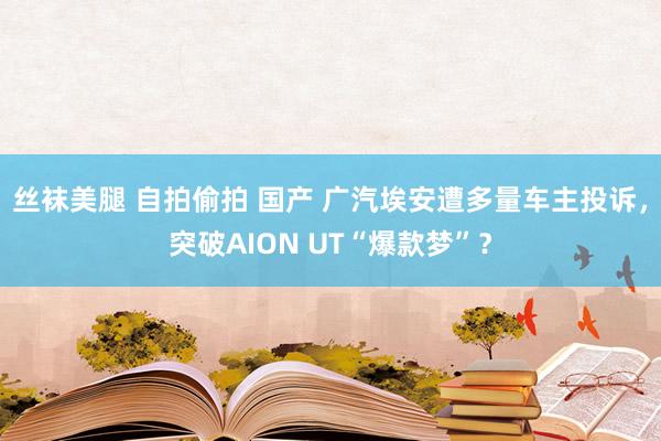丝袜美腿 自拍偷拍 国产 广汽埃安遭多量车主投诉，突破AION UT“爆款梦”？