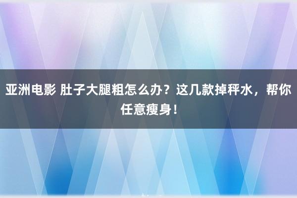 亚洲电影 肚子大腿粗怎么办？这几款掉秤水，帮你任意瘦身！