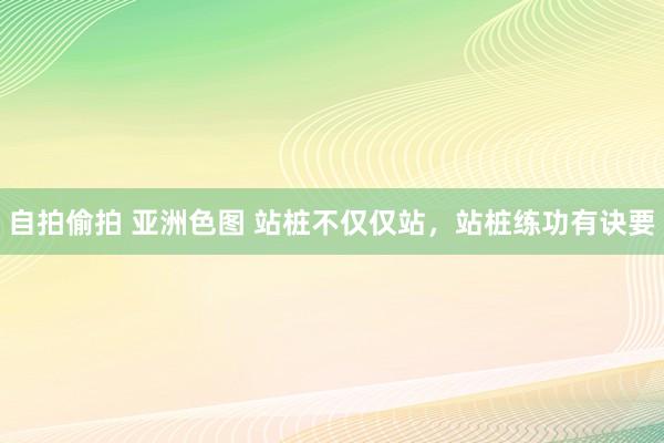 自拍偷拍 亚洲色图 站桩不仅仅站，站桩练功有诀要