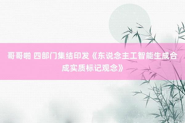 哥哥啪 四部门集结印发《东说念主工智能生成合成实质标记观念》