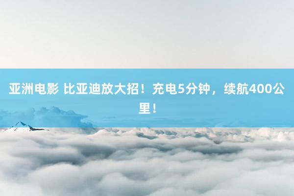 亚洲电影 比亚迪放大招！充电5分钟，续航400公里！