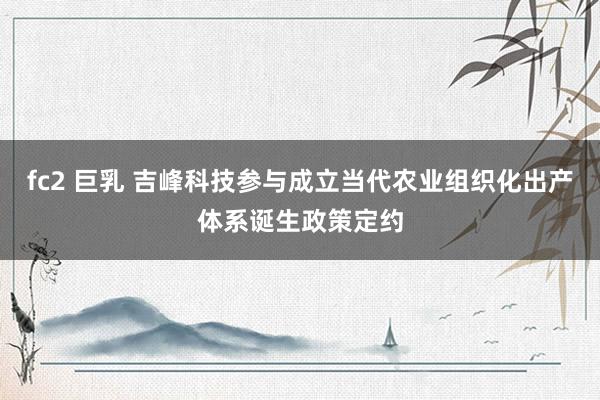 fc2 巨乳 吉峰科技参与成立当代农业组织化出产体系诞生政策定约