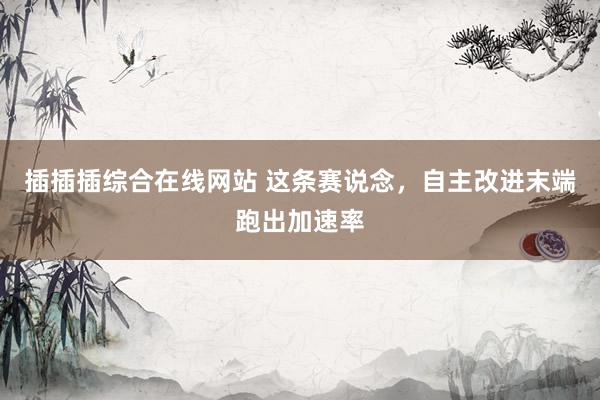 插插插综合在线网站 这条赛说念，自主改进末端跑出加速率