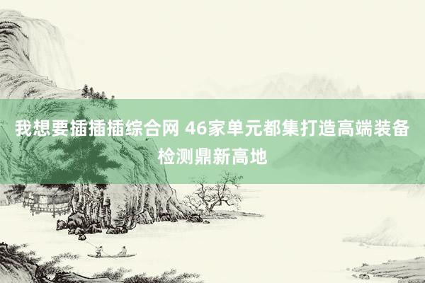 我想要插插插综合网 46家单元都集打造高端装备检测鼎新高地