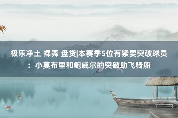 极乐净土 裸舞 盘货|本赛季5位有紧要突破球员：小莫布里和鲍威尔的突破助飞骑船