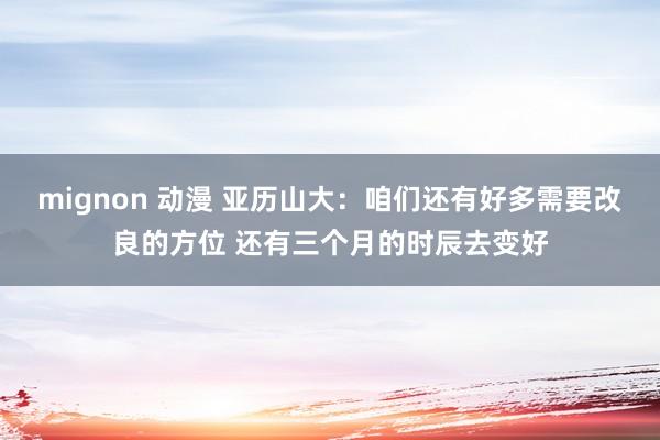 mignon 动漫 亚历山大：咱们还有好多需要改良的方位 还有三个月的时辰去变好