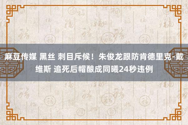麻豆传媒 黑丝 刺目斥候！朱俊龙跟防肯德里克-戴维斯 追死后帽酿成同曦24秒违例