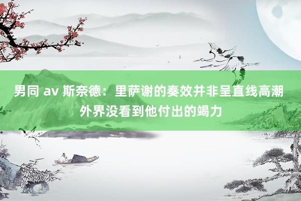 男同 av 斯奈德：里萨谢的奏效并非呈直线高潮 外界没看到他付出的竭力
