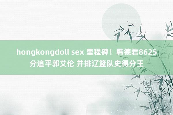 hongkongdoll sex 里程碑！韩德君8625分追平郭艾伦 并排辽篮队史得分王