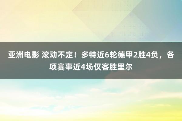 亚洲电影 滚动不定！多特近6轮德甲2胜4负，各项赛事近4场仅客胜里尔