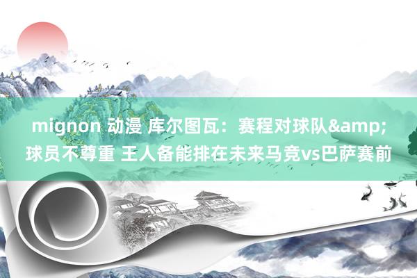 mignon 动漫 库尔图瓦：赛程对球队&球员不尊重 王人备能排在未来马竞vs巴萨赛前