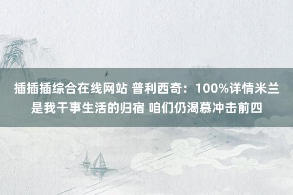 插插插综合在线网站 普利西奇：100%详情米兰是我干事生活的归宿 咱们仍渴慕冲击前四