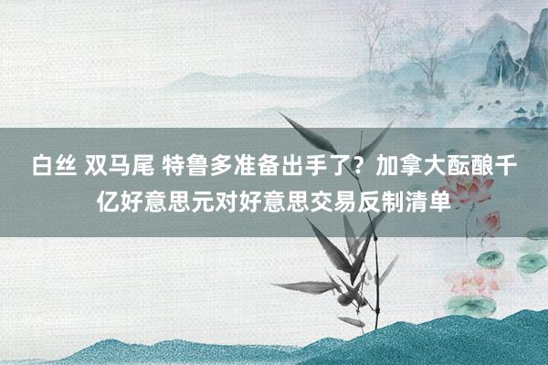 白丝 双马尾 特鲁多准备出手了？加拿大酝酿千亿好意思元对好意思交易反制清单