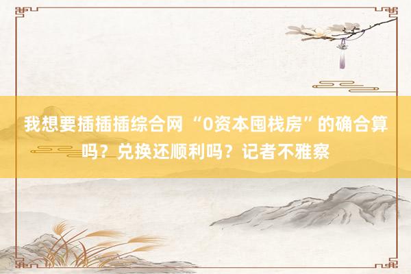 我想要插插插综合网 “0资本囤栈房”的确合算吗？兑换还顺利吗？记者不雅察