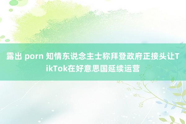 露出 porn 知情东说念主士称拜登政府正接头让TikTok在好意思国延续运营