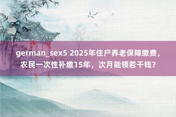 german_sex5 2025年住户养老保障缴费，农民一次性补缴15年，次月能领若干钱？