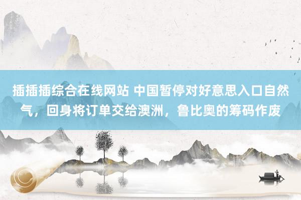 插插插综合在线网站 中国暂停对好意思入口自然气，回身将订单交给澳洲，鲁比奥的筹码作废