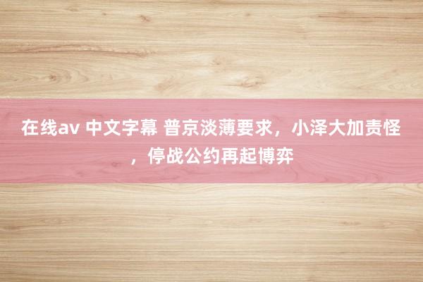 在线av 中文字幕 普京淡薄要求，小泽大加责怪，停战公约再起博弈