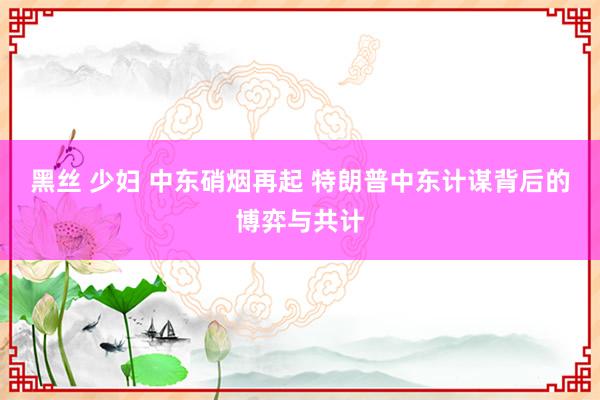 黑丝 少妇 中东硝烟再起 特朗普中东计谋背后的博弈与共计