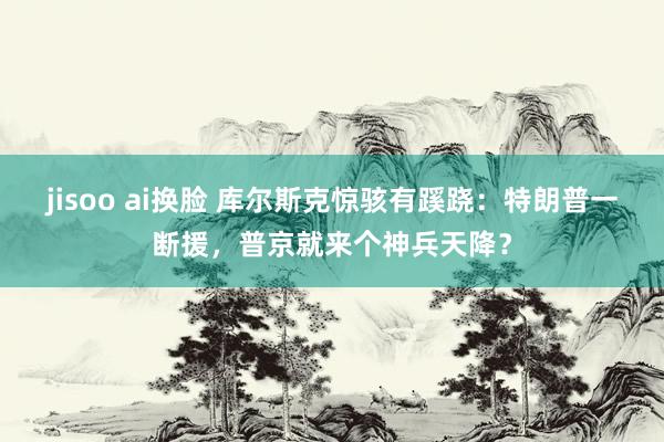 jisoo ai换脸 库尔斯克惊骇有蹊跷：特朗普一断援，普京就来个神兵天降？
