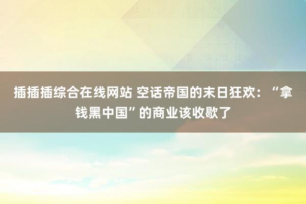 插插插综合在线网站 空话帝国的末日狂欢：“拿钱黑中国”的商业该收歇了