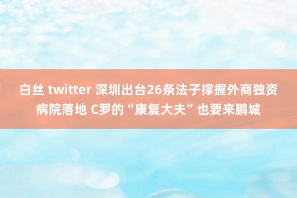 白丝 twitter 深圳出台26条法子撑握外商独资病院落地 C罗的“康复大夫”也要来鹏城