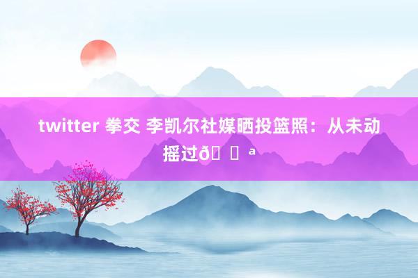 twitter 拳交 李凯尔社媒晒投篮照：从未动摇过💪