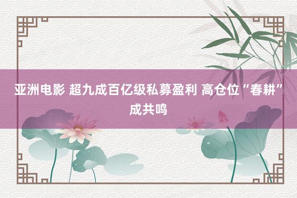 亚洲电影 超九成百亿级私募盈利 高仓位“春耕”成共鸣