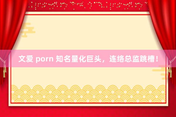 文爱 porn 知名量化巨头，连络总监跳槽！