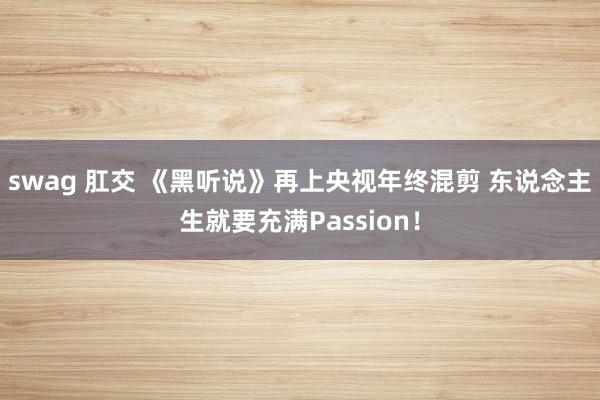 swag 肛交 《黑听说》再上央视年终混剪 东说念主生就要充满Passion!