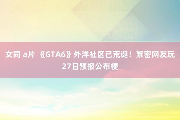 女同 a片 《GTA6》外洋社区已荒诞！繁密网友玩27日预报公布梗
