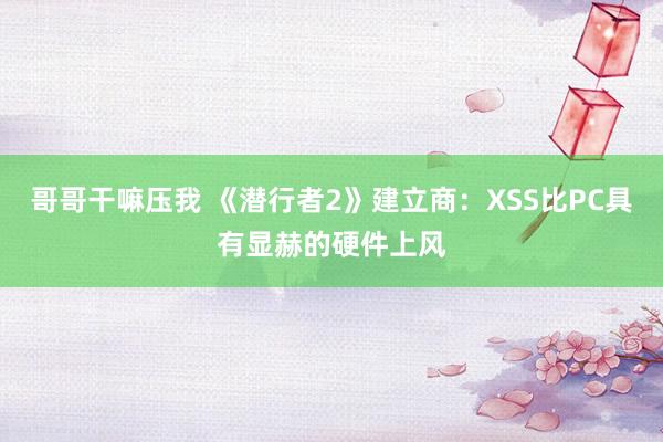 哥哥干嘛压我 《潜行者2》建立商：XSS比PC具有显赫的硬件上风