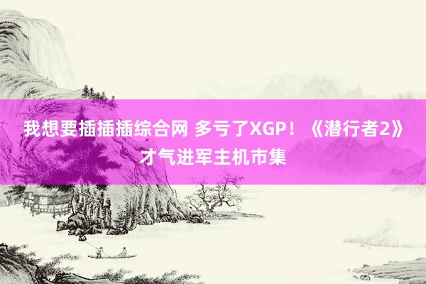 我想要插插插综合网 多亏了XGP！《潜行者2》才气进军主机市集