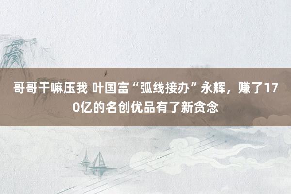 哥哥干嘛压我 叶国富“弧线接办”永辉，赚了170亿的名创优品有了新贪念