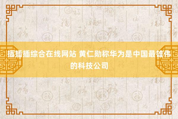 插插插综合在线网站 黄仁勋称华为是中国最雄伟的科技公司