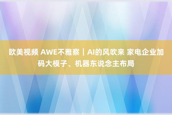 欧美视频 AWE不雅察｜AI的风吹来 家电企业加码大模子、机器东说念主布局