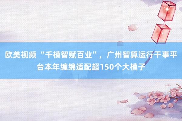 欧美视频 “千模智赋百业”，广州智算运行干事平台本年缠绵适配超150个大模子