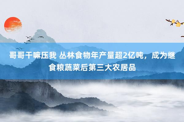 哥哥干嘛压我 丛林食物年产量超2亿吨，成为继食粮蔬菜后第三大农居品