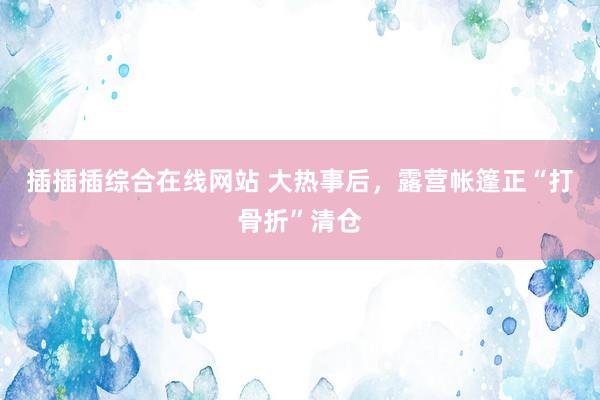插插插综合在线网站 大热事后，露营帐篷正“打骨折”清仓