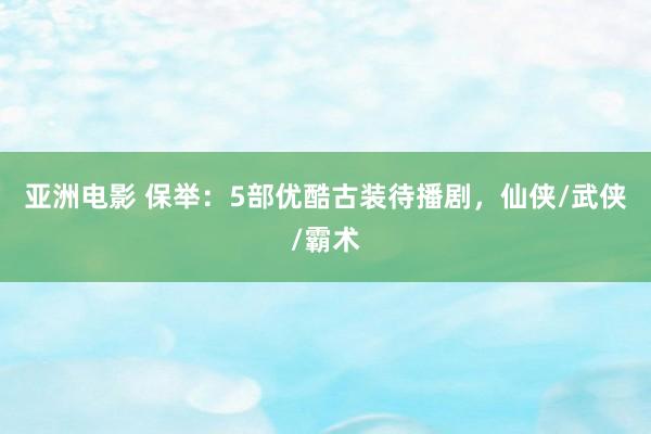 亚洲电影 保举：5部优酷古装待播剧，仙侠/武侠/霸术