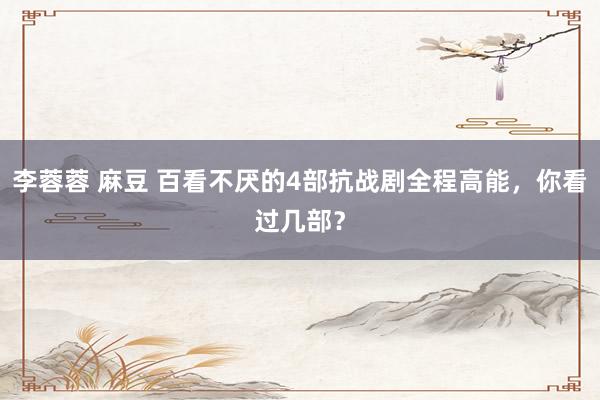 李蓉蓉 麻豆 百看不厌的4部抗战剧全程高能，你看过几部？